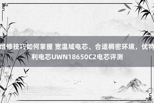 维修技巧如何掌握 宽温域电芯、合适稠密环境，优特利电芯UWN18650C2电芯评测