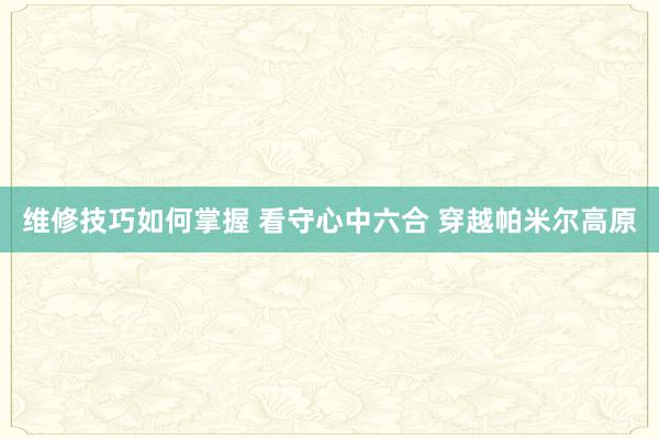 维修技巧如何掌握 看守心中六合 穿越帕米尔高原