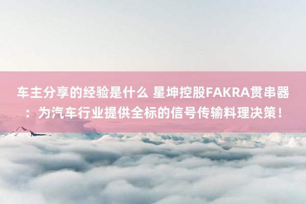 车主分享的经验是什么 星坤控股FAKRA贯串器：为汽车行业提供全标的信号传输料理决策！