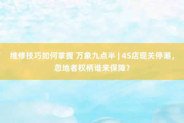 维修技巧如何掌握 万象九点半 | 4S店现关停潮，忽地者权柄谁来保障？