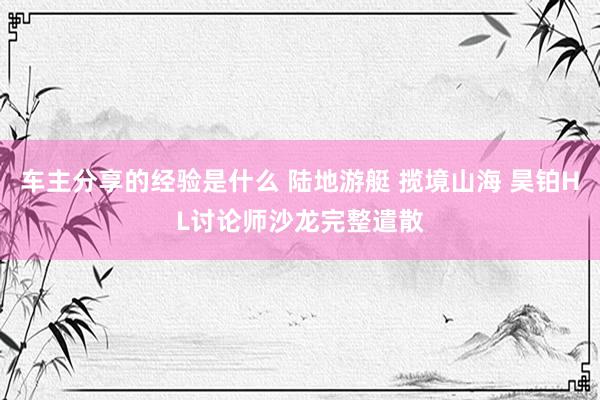 车主分享的经验是什么 陆地游艇 揽境山海 昊铂HL讨论师沙龙完整遣散