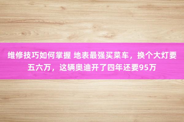 维修技巧如何掌握 地表最强买菜车，换个大灯要五六万，这辆奥迪开了四年还要95万