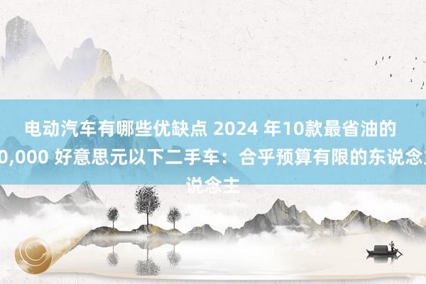 电动汽车有哪些优缺点 2024 年10款最省油的 10,000 好意思元以下二手车：合乎预算有限的东说念主