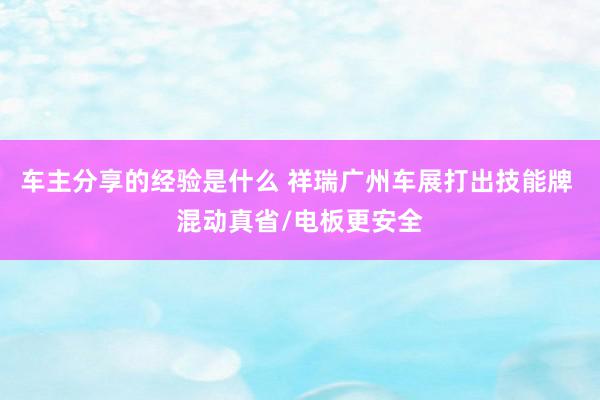 车主分享的经验是什么 祥瑞广州车展打出技能牌 混动真省/电板更安全