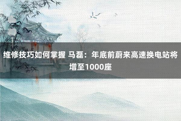 维修技巧如何掌握 马磊：年底前蔚来高速换电站将增至1000座