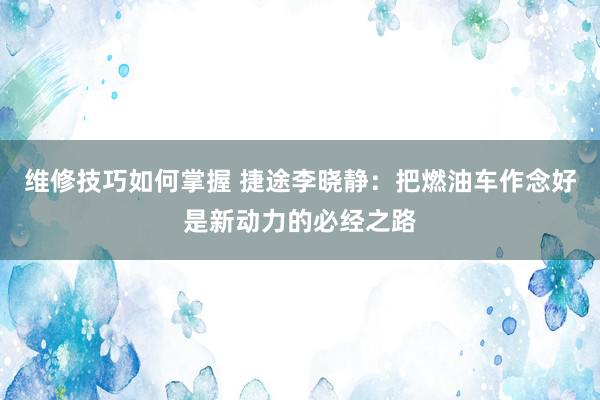 维修技巧如何掌握 捷途李晓静：把燃油车作念好是新动力的必经之路