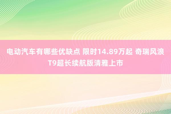 电动汽车有哪些优缺点 限时14.89万起 奇瑞风浪T9超长续航版清雅上市