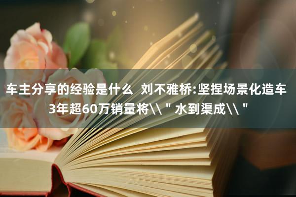 车主分享的经验是什么  刘不雅桥:坚捏场景化造车 3年超60万销量将\＂水到渠成\＂