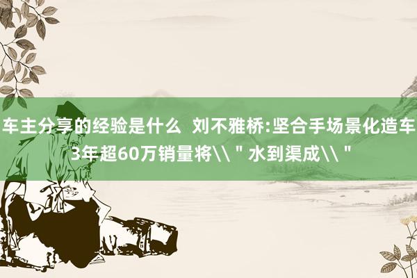 车主分享的经验是什么  刘不雅桥:坚合手场景化造车 3年超60万销量将\＂水到渠成\＂