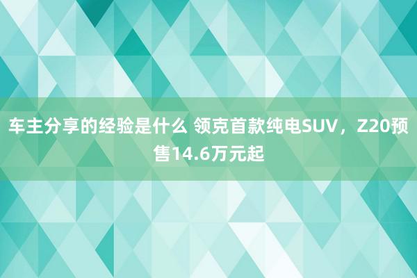 车主分享的经验是什么 领克首款纯电SUV，Z20预售14.6万元起