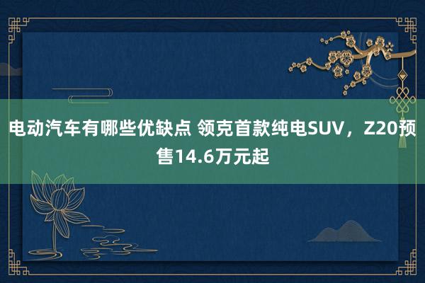 电动汽车有哪些优缺点 领克首款纯电SUV，Z20预售14.6万元起