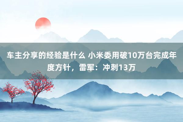 车主分享的经验是什么 小米委用破10万台完成年度方针，雷军：冲刺13万