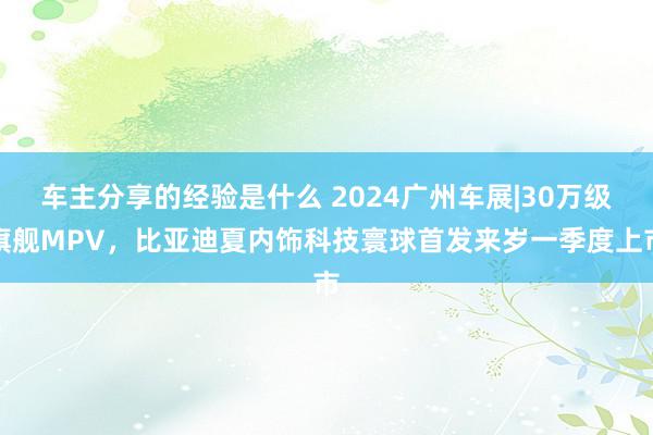 车主分享的经验是什么 2024广州车展|30万级旗舰MPV，比亚迪夏内饰科技寰球首发来岁一季度上市