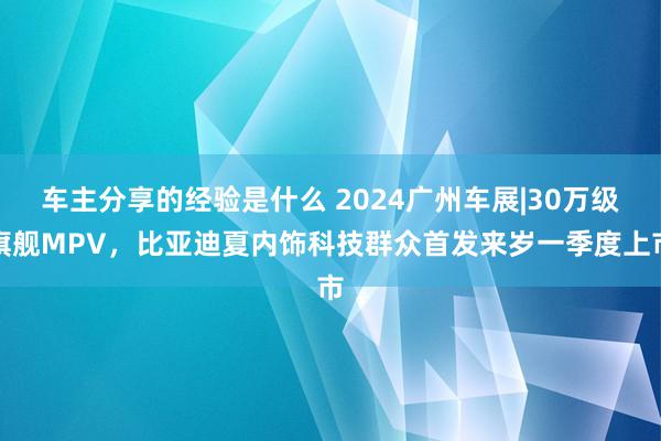 车主分享的经验是什么 2024广州车展|30万级旗舰MPV，比亚迪夏内饰科技群众首发来岁一季度上市