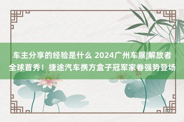 车主分享的经验是什么 2024广州车展|解放者全球首秀！捷途汽车携方盒子冠军家眷强势登场