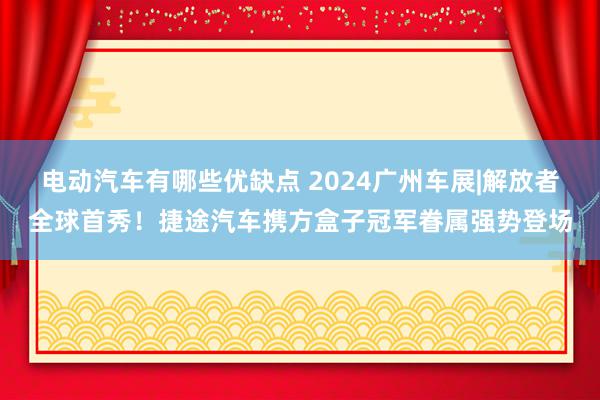 电动汽车有哪些优缺点 2024广州车展|解放者全球首秀！捷途汽车携方盒子冠军眷属强势登场