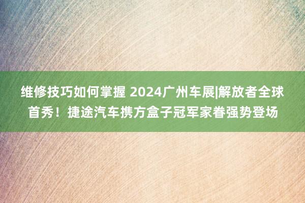 维修技巧如何掌握 2024广州车展|解放者全球首秀！捷途汽车携方盒子冠军家眷强势登场