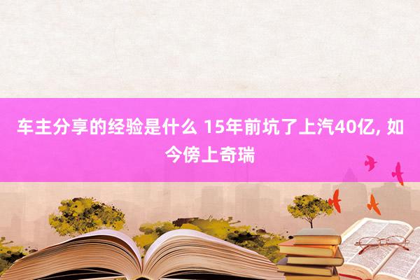 车主分享的经验是什么 15年前坑了上汽40亿, 如今傍上奇瑞