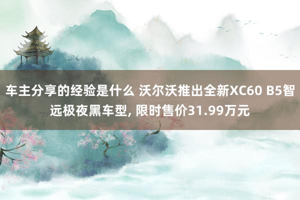 车主分享的经验是什么 沃尔沃推出全新XC60 B5智远极夜黑车型, 限时售价31.99万元