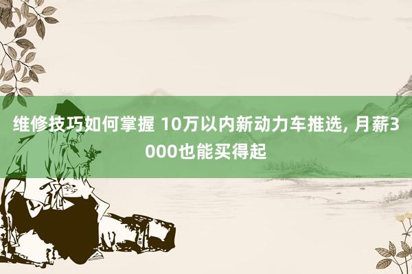 维修技巧如何掌握 10万以内新动力车推选, 月薪3000也能买得起