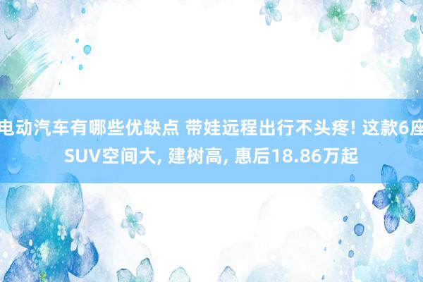 电动汽车有哪些优缺点 带娃远程出行不头疼! 这款6座SUV空间大, 建树高, 惠后18.86万起