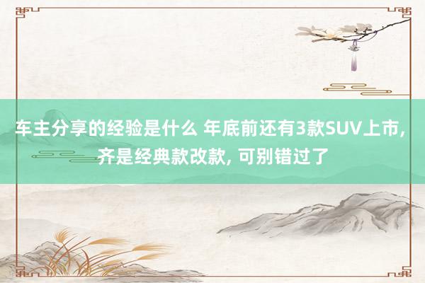 车主分享的经验是什么 年底前还有3款SUV上市, 齐是经典款改款, 可别错过了