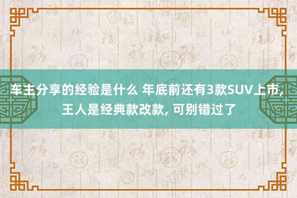 车主分享的经验是什么 年底前还有3款SUV上市, 王人是经典款改款, 可别错过了