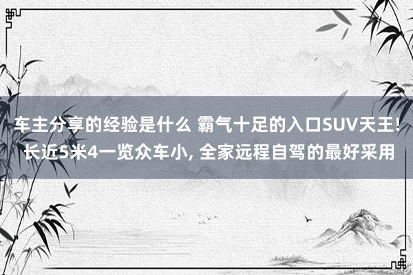 车主分享的经验是什么 霸气十足的入口SUV天王! 长近5米4一览众车小, 全家远程自驾的最好采用