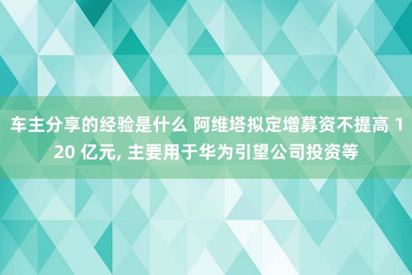 车主分享的经验是什么 阿维塔拟定增募资不提高 120 亿元, 主要用于华为引望公司投资等