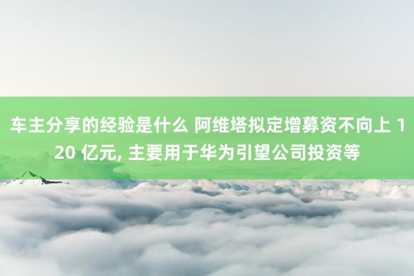 车主分享的经验是什么 阿维塔拟定增募资不向上 120 亿元, 主要用于华为引望公司投资等