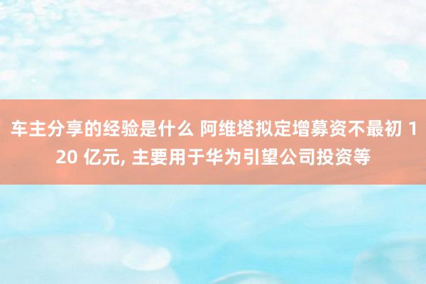 车主分享的经验是什么 阿维塔拟定增募资不最初 120 亿元, 主要用于华为引望公司投资等