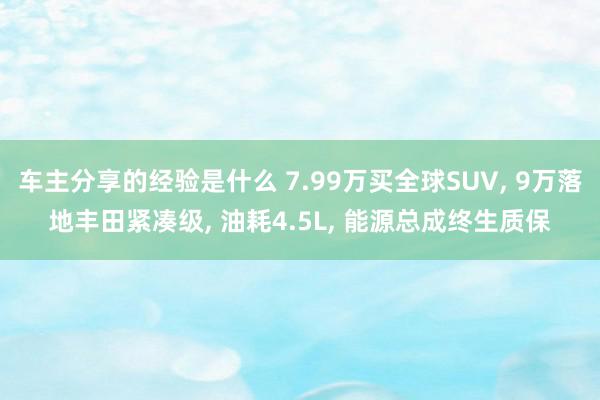 车主分享的经验是什么 7.99万买全球SUV, 9万落地丰田紧凑级, 油耗4.5L, 能源总成终生质保