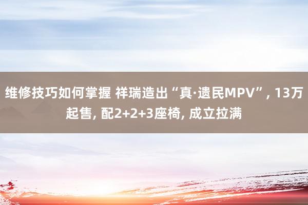 维修技巧如何掌握 祥瑞造出“真·遗民MPV”, 13万起售, 配2+2+3座椅, 成立拉满