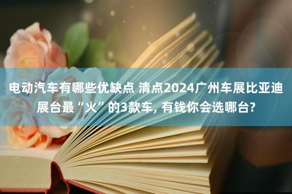 电动汽车有哪些优缺点 清点2024广州车展比亚迪展台最“火”的3款车, 有钱你会选哪台?