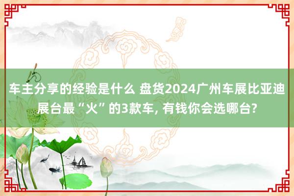 车主分享的经验是什么 盘货2024广州车展比亚迪展台最“火”的3款车, 有钱你会选哪台?