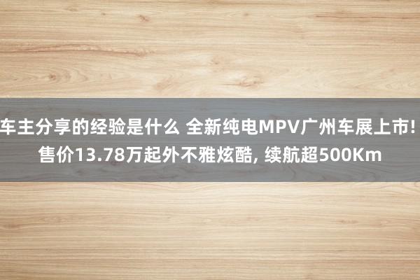 车主分享的经验是什么 全新纯电MPV广州车展上市! 售价13.78万起外不雅炫酷, 续航超500Km