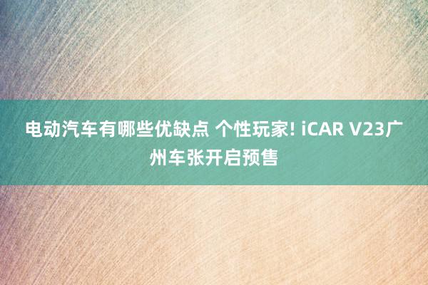 电动汽车有哪些优缺点 个性玩家! iCAR V23广州车张开启预售