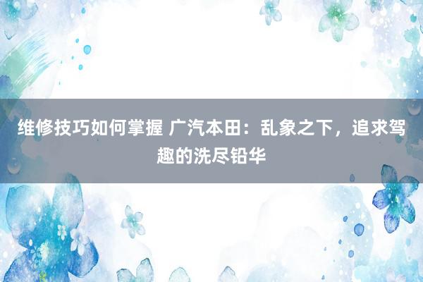 维修技巧如何掌握 广汽本田：乱象之下，追求驾趣的洗尽铅华