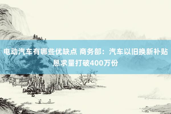 电动汽车有哪些优缺点 商务部：汽车以旧换新补贴恳求量打破400万份