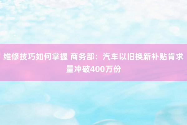 维修技巧如何掌握 商务部：汽车以旧换新补贴肯求量冲破400万份