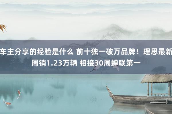 车主分享的经验是什么 前十独一破万品牌！理思最新周销1.23万辆 相接30周蝉联第一