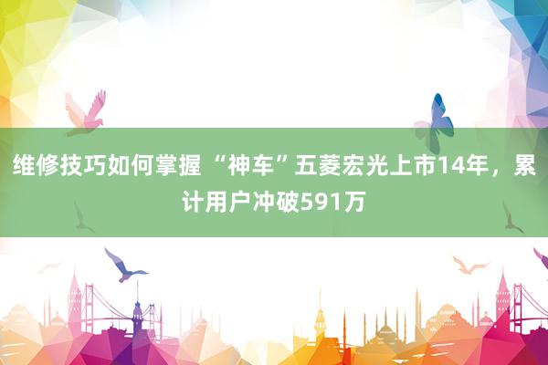 维修技巧如何掌握 “神车”五菱宏光上市14年，累计用户冲破591万