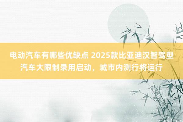 电动汽车有哪些优缺点 2025款比亚迪汉智驾型汽车大限制录用启动，城市内测行将运行