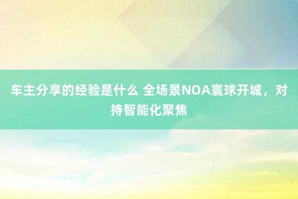 车主分享的经验是什么 全场景NOA寰球开城，对持智能化聚焦