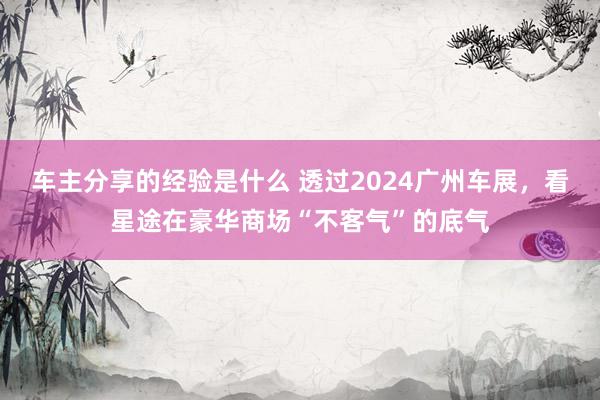 车主分享的经验是什么 透过2024广州车展，看星途在豪华商场“不客气”的底气