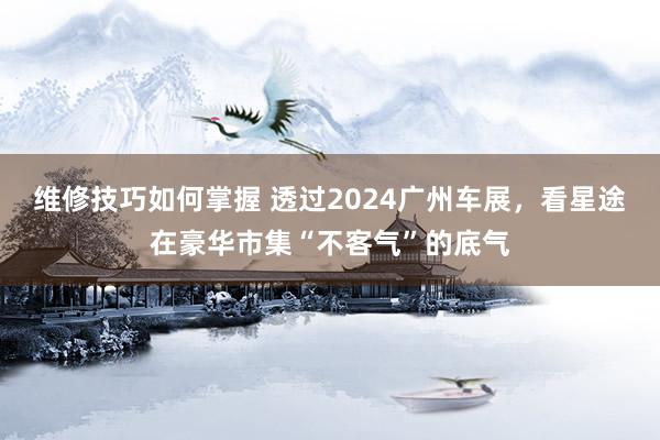 维修技巧如何掌握 透过2024广州车展，看星途在豪华市集“不客气”的底气