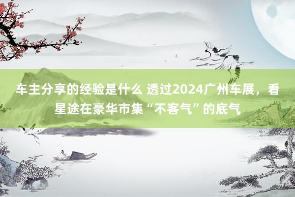 车主分享的经验是什么 透过2024广州车展，看星途在豪华市集“不客气”的底气