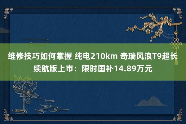 维修技巧如何掌握 纯电210km 奇瑞风浪T9超长续航版上市：限时国补14.89万元