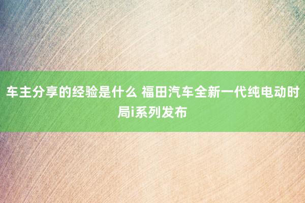 车主分享的经验是什么 福田汽车全新一代纯电动时局i系列发布