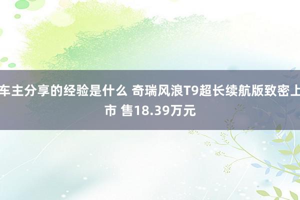 车主分享的经验是什么 奇瑞风浪T9超长续航版致密上市 售18.39万元